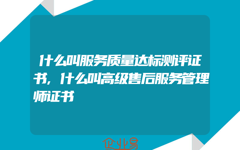 什么叫服务质量达标测评证书,什么叫高级售后服务管理师证书