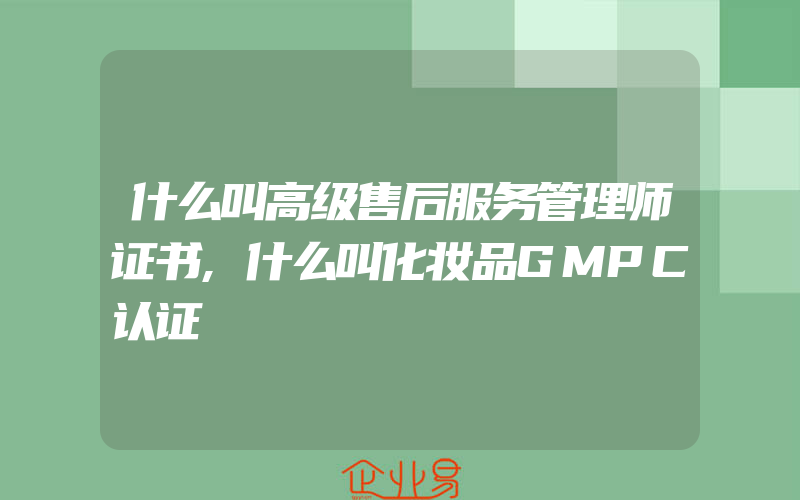 什么叫高级售后服务管理师证书,什么叫化妆品GMPC认证