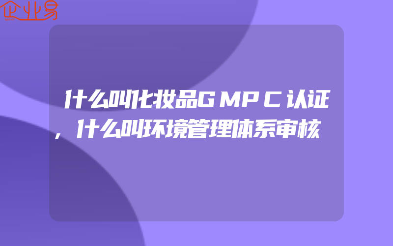 什么叫化妆品GMPC认证,什么叫环境管理体系审核