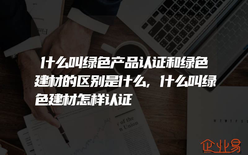 什么叫绿色产品认证和绿色建材的区别是什么,什么叫绿色建材怎样认证