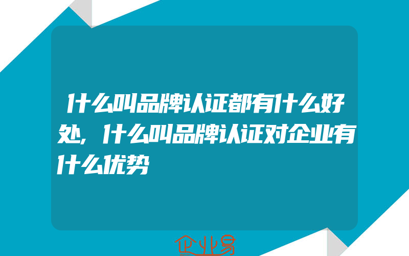 什么叫品牌认证都有什么好处,什么叫品牌认证对企业有什么优势