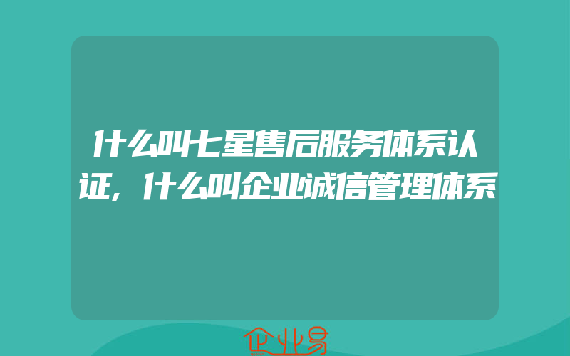 什么叫七星售后服务体系认证,什么叫企业诚信管理体系