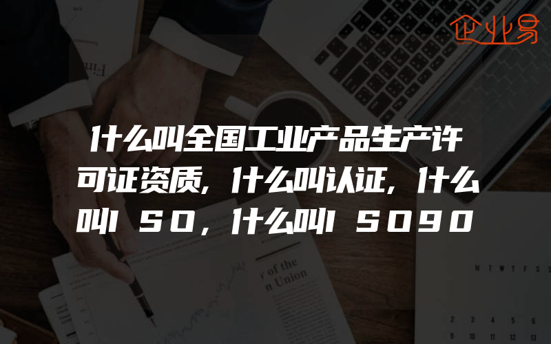 什么叫全国工业产品生产许可证资质,什么叫认证,什么叫ISO,什么叫ISO9000