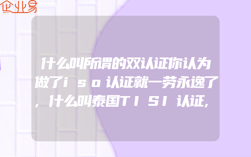 什么叫所谓的双认证你认为做了iso认证就一劳永逸了,什么叫泰国TISI认证,怎样申请做泰国TISI认证