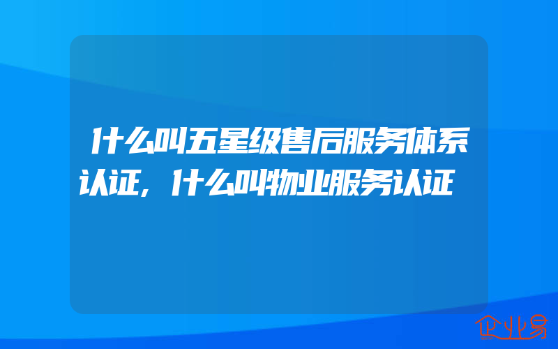 什么叫五星级售后服务体系认证,什么叫物业服务认证