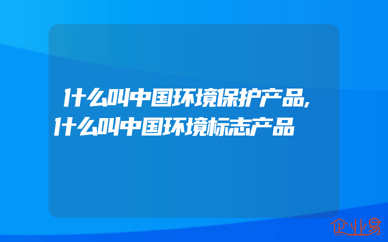 什么叫中国环境保护产品,什么叫中国环境标志产品