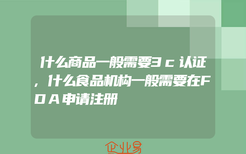 什么商品一般需要3c认证,什么食品机构一般需要在FDA申请注册