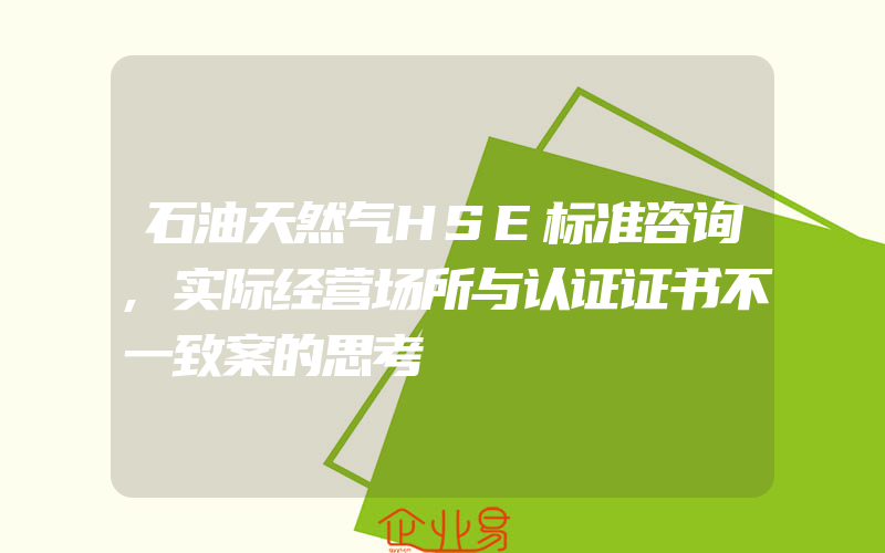 石油天然气HSE标准咨询,实际经营场所与认证证书不一致案的思考