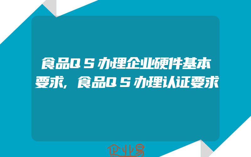 食品QS办理企业硬件基本要求,食品QS办理认证要求