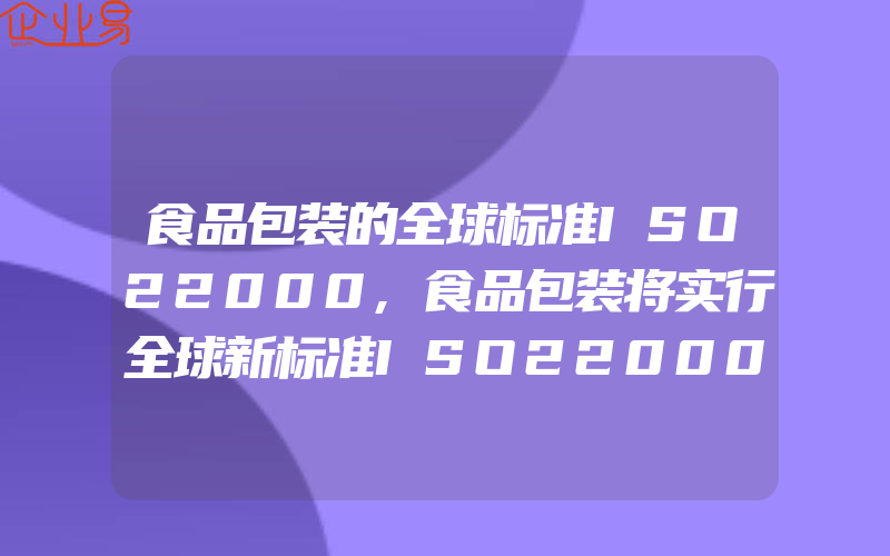 食品包装的全球标准ISO22000,食品包装将实行全球新标准ISO22000