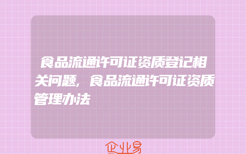 食品流通许可证资质登记相关问题,食品流通许可证资质管理办法