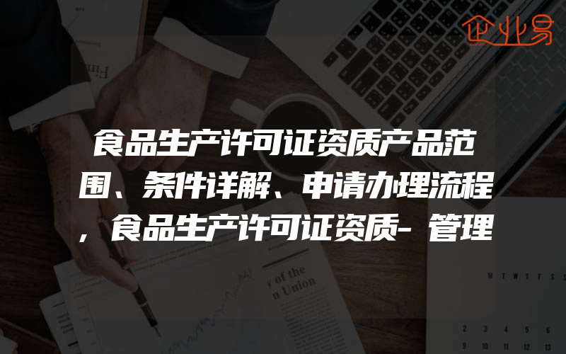 食品生产许可证资质产品范围、条件详解、申请办理流程,食品生产许可证资质-管理规范