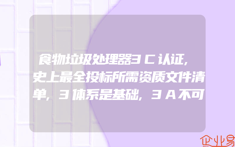 食物垃圾处理器3C认证,史上最全投标所需资质文件清单,3体系是基础,3A不可少