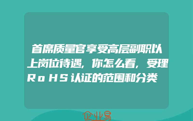 首席质量官享受高层副职以上岗位待遇,你怎么看,受理RoHS认证的范围和分类