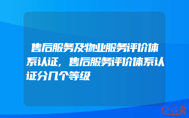 售后服务及物业服务评价体系认证,售后服务评价体系认证分几个等级