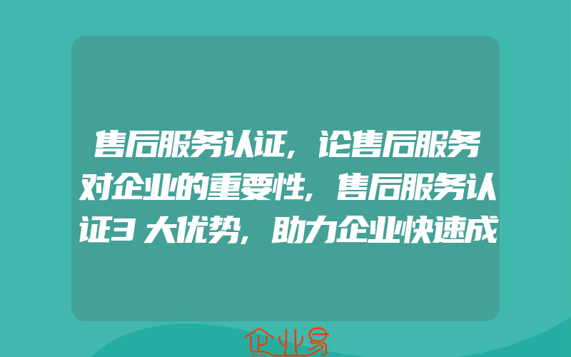 售后服务认证,论售后服务对企业的重要性,售后服务认证3大优势,助力企业快速成长