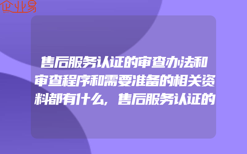 售后服务认证的审查办法和审查程序和需要准备的相关资料都有什么,售后服务认证的依据和等级区划