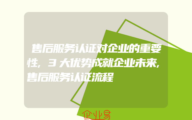 售后服务认证对企业的重要性,3大优势成就企业未来,售后服务认证流程