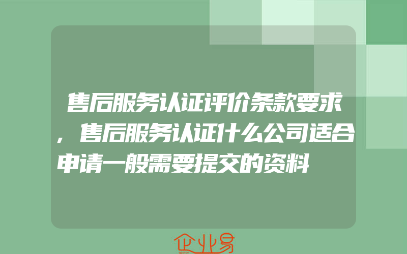 售后服务认证评价条款要求,售后服务认证什么公司适合申请一般需要提交的资料