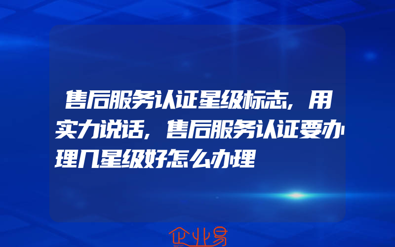 售后服务认证星级标志,用实力说话,售后服务认证要办理几星级好怎么办理