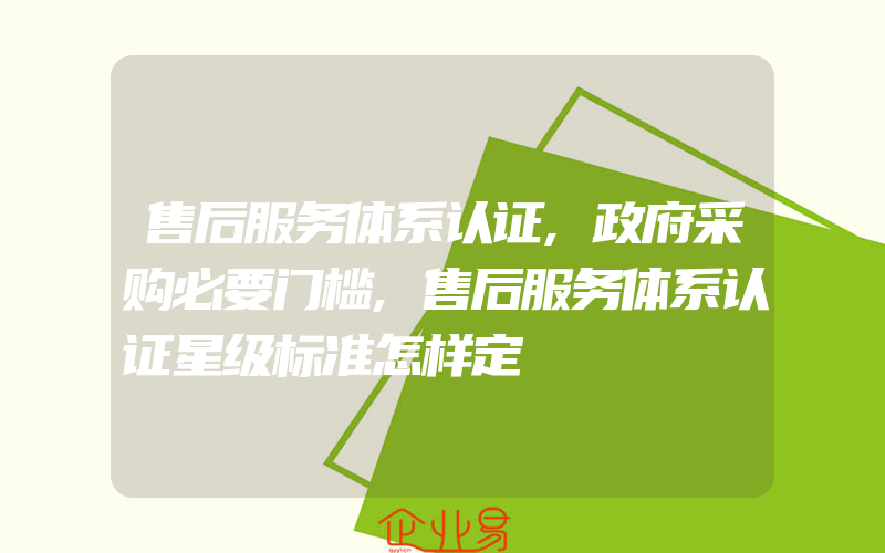 售后服务体系认证,政府采购必要门槛,售后服务体系认证星级标准怎样定