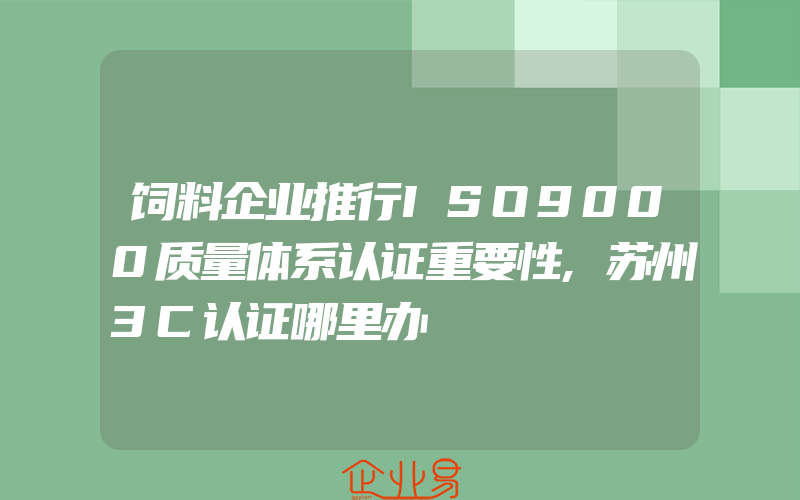 饲料企业推行ISO9000质量体系认证重要性,苏州3C认证哪里办