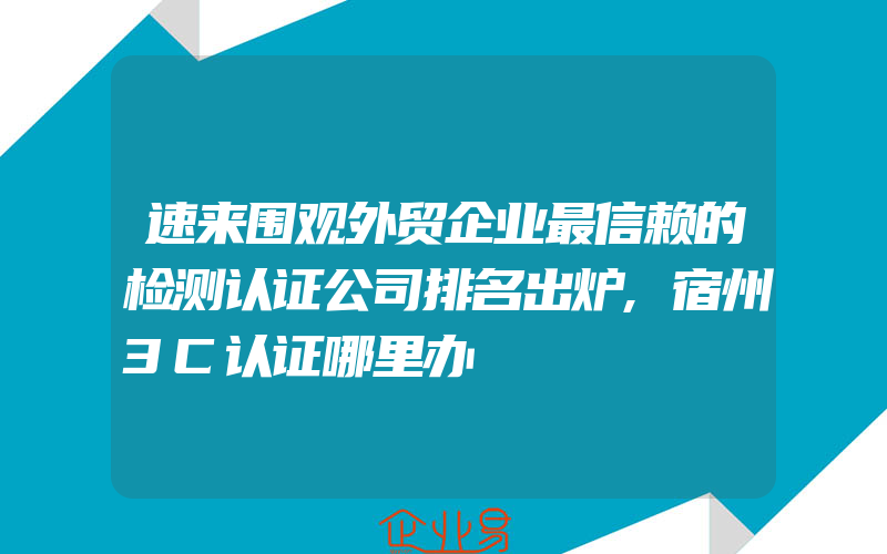 速来围观外贸企业最信赖的检测认证公司排名出炉,宿州3C认证哪里办