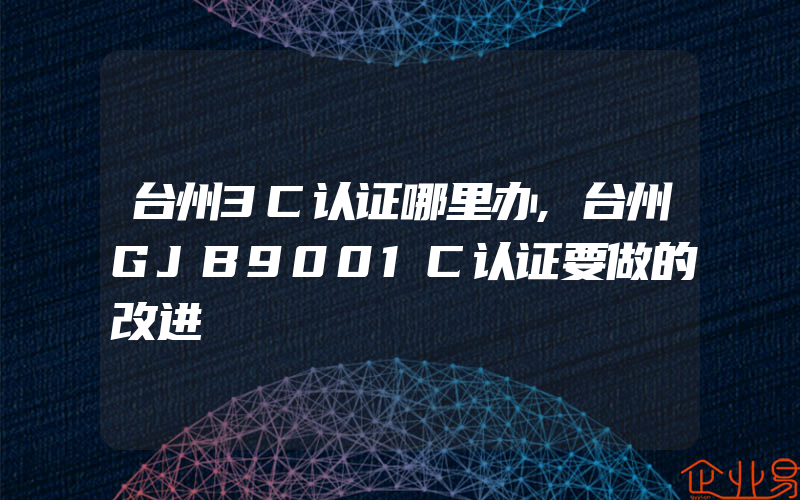 台州3C认证哪里办,台州GJB9001C认证要做的改进