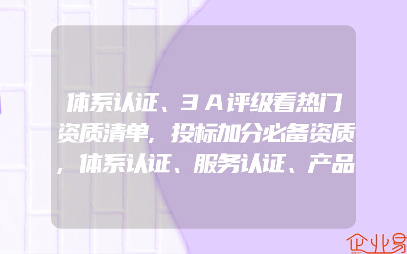 体系认证、3A评级看热门资质清单,投标加分必备资质,体系认证、服务认证、产品认证的相同点与不同点