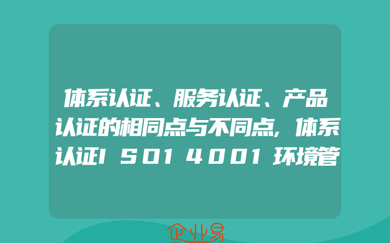 体系认证、服务认证、产品认证的相同点与不同点,体系认证ISO14001环境管理体系认证材料以及代理费用