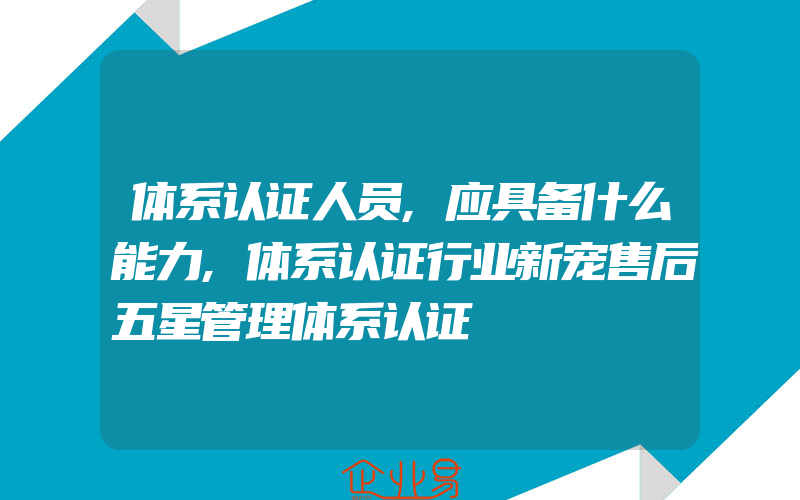 体系认证人员,应具备什么能力,体系认证行业新宠售后五星管理体系认证