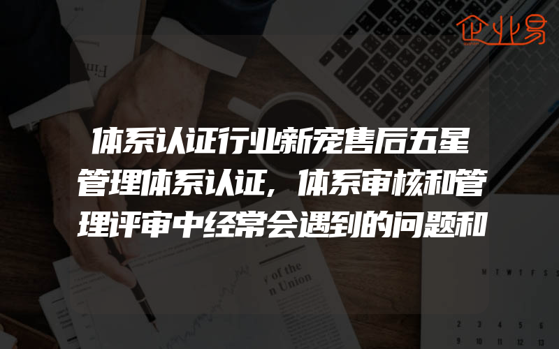 体系认证行业新宠售后五星管理体系认证,体系审核和管理评审中经常会遇到的问题和应对策略