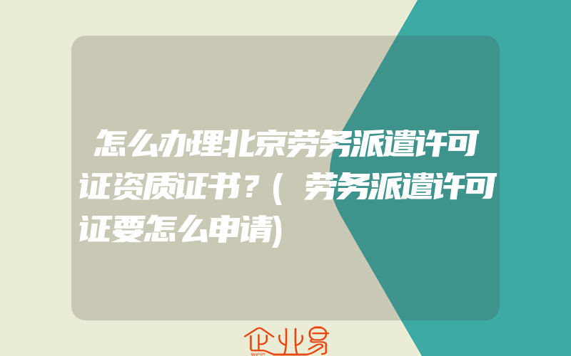 怎么办理北京劳务派遣许可证资质证书？(劳务派遣许可证要怎么申请)