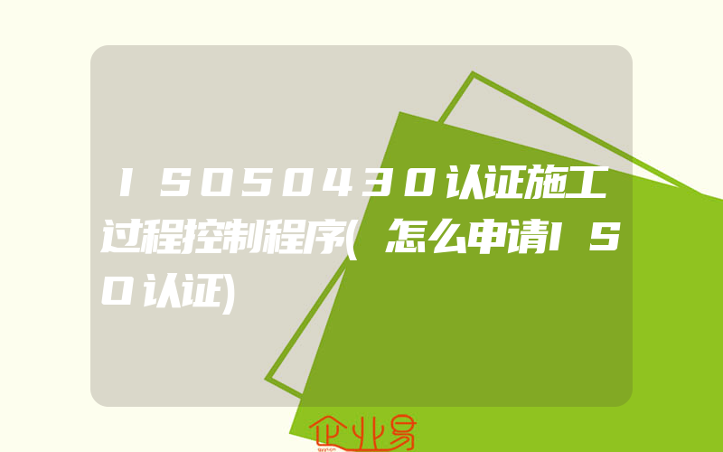 ISO50430认证施工过程控制程序(怎么申请ISO认证)