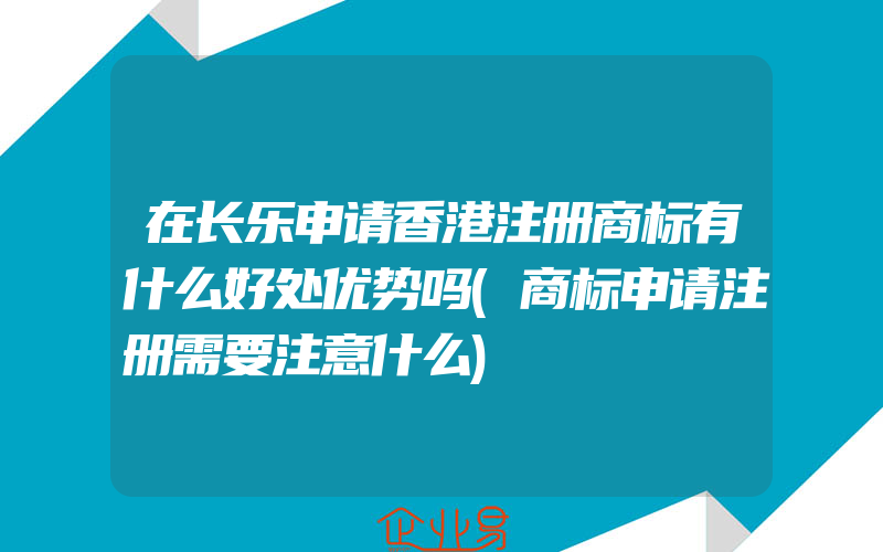 在长乐申请香港注册商标有什么好处优势吗(商标申请注册需要注意什么)