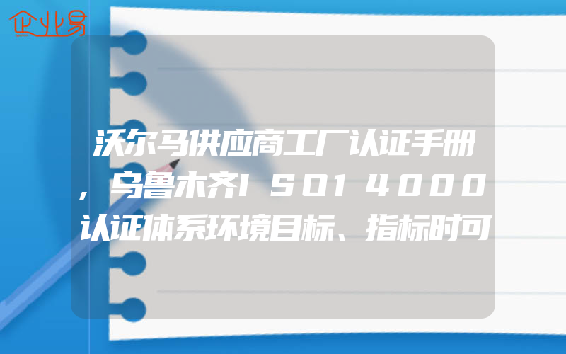 沃尔马供应商工厂认证手册,乌鲁木齐ISO14000认证体系环境目标、指标时可考虑的内容