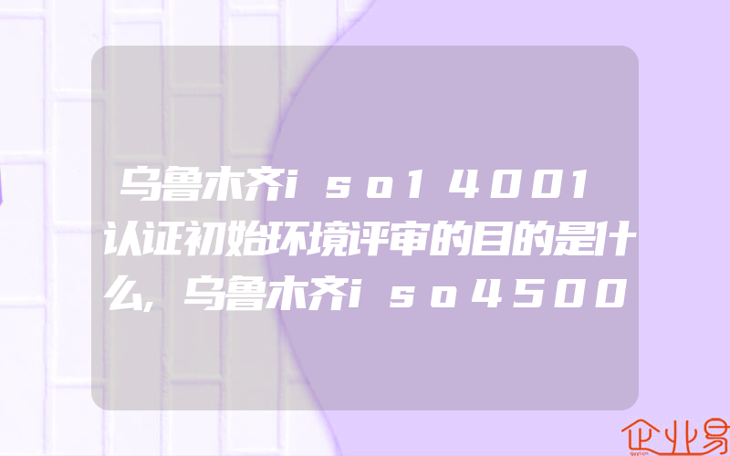 乌鲁木齐iso14001认证初始环境评审的目的是什么,乌鲁木齐iso45001认证编制应急预案的基本步骤