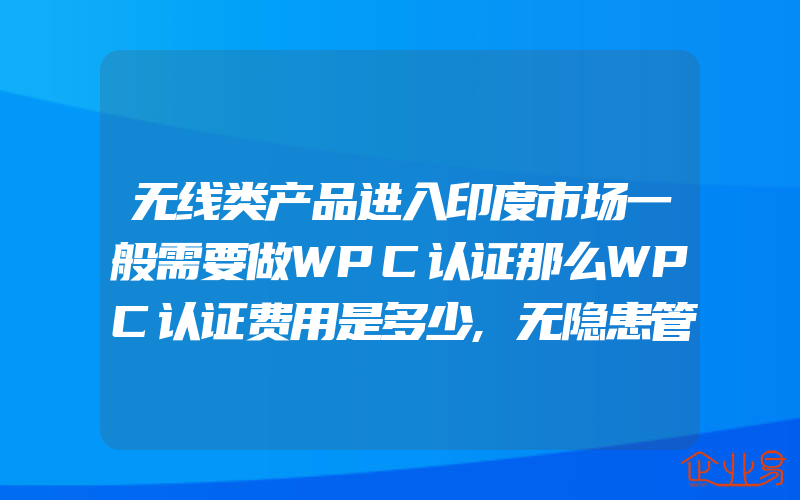 无线类产品进入印度市场一般需要做WPC认证那么WPC认证费用是多少,无隐患管理有什么内容