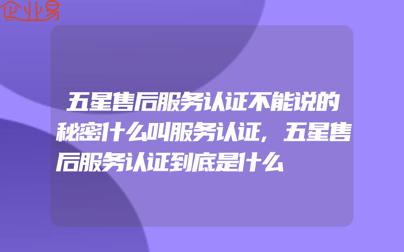 五星售后服务认证不能说的秘密什么叫服务认证,五星售后服务认证到底是什么