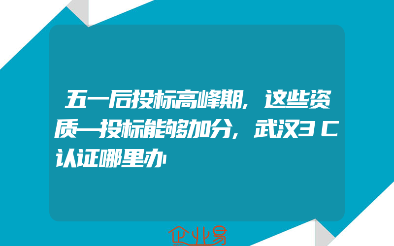 五一后投标高峰期,这些资质—投标能够加分,武汉3C认证哪里办