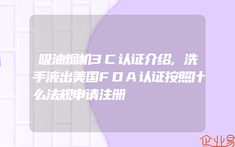 吸油烟机3C认证介绍,洗手液出美国FDA认证按照什么法规申请注册