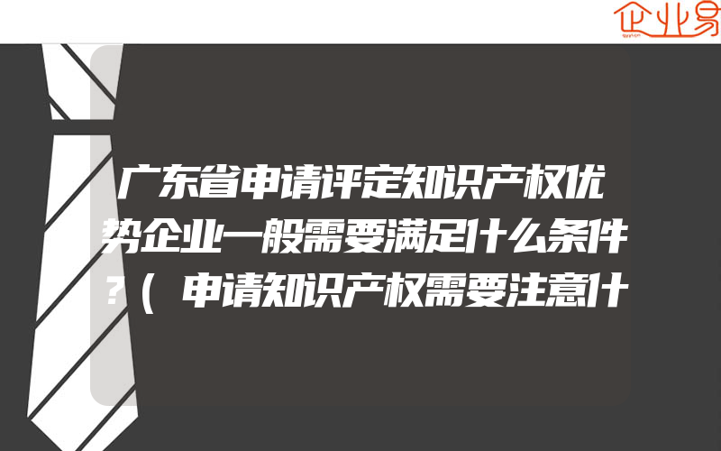 广东省申请评定知识产权优势企业一般需要满足什么条件？(申请知识产权需要注意什么)