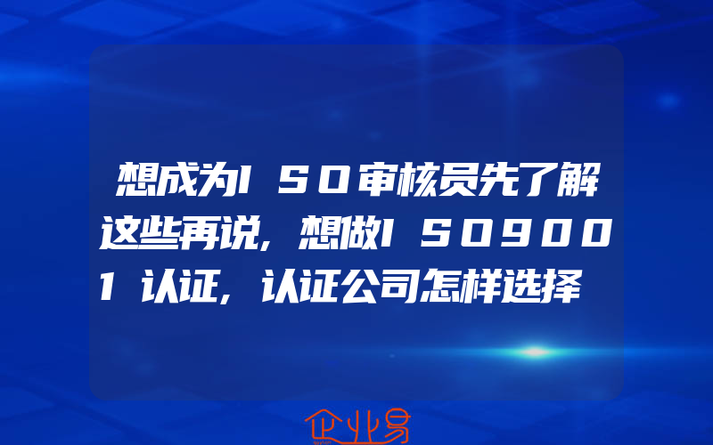 想成为ISO审核员先了解这些再说,想做ISO9001认证,认证公司怎样选择