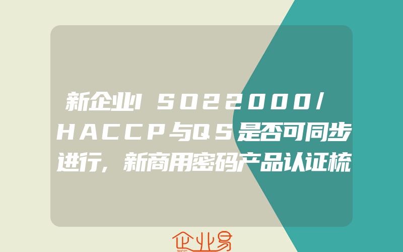 新企业ISO22000/HACCP与QS是否可同步进行,新商用密码产品认证梳理_参考资料篇