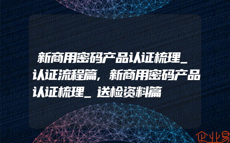 新商用密码产品认证梳理_认证流程篇,新商用密码产品认证梳理_送检资料篇