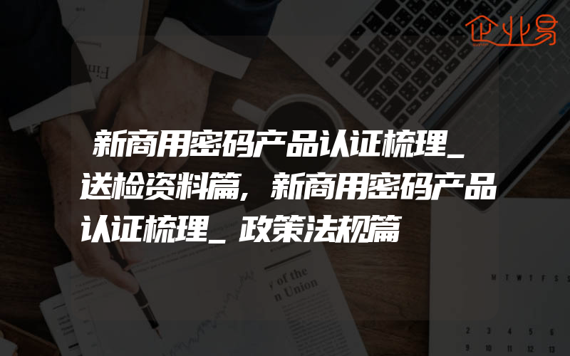 新商用密码产品认证梳理_送检资料篇,新商用密码产品认证梳理_政策法规篇