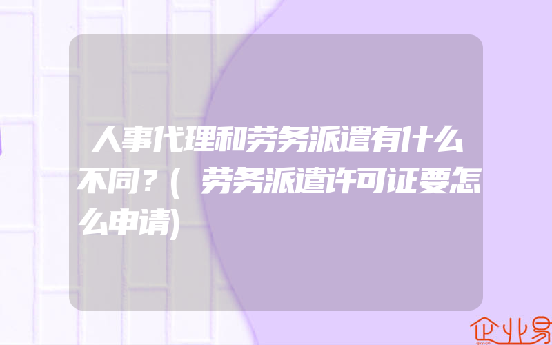 人事代理和劳务派遣有什么不同？(劳务派遣许可证要怎么申请)