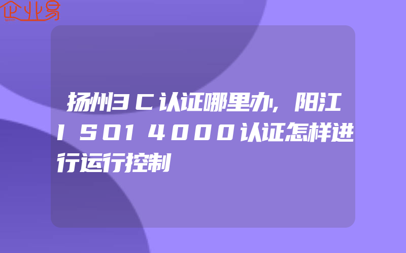 扬州3C认证哪里办,阳江ISO14000认证怎样进行运行控制