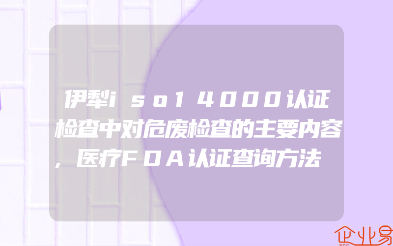 伊犁iso14000认证检查中对危废检查的主要内容,医疗FDA认证查询方法