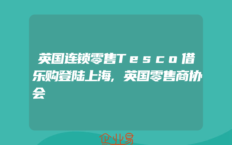 英国连锁零售Tesco借乐购登陆上海,英国零售商协会